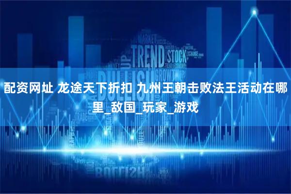 配资网址 龙途天下折扣 九州王朝击败法王活动在哪里_敌国_玩家_游戏