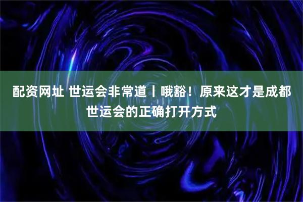 配资网址 世运会非常道丨哦豁！原来这才是成都世运会的正确打开方式
