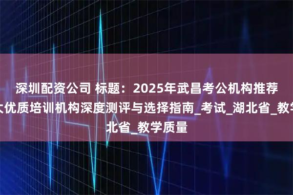 深圳配资公司 标题：2025年武昌考公机构推荐：五大优质培训机构深度测评与选择指南_考试_湖北省_教学质量