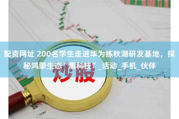 配资网址 200名学生走进华为练秋湖研发基地，探秘鸿蒙生态“黑科技”_活动_手机_伙伴