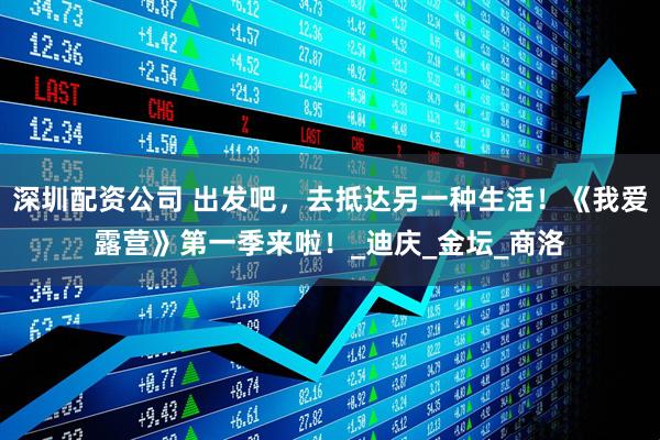 深圳配资公司 出发吧，去抵达另一种生活！《我爱露营》第一季来啦！_迪庆_金坛_商洛