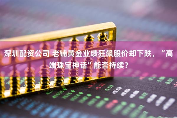 深圳配资公司 老铺黄金业绩狂飙股价却下跌，“高端珠宝神话”能否持续？